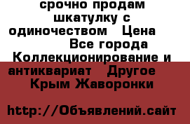 срочно продам шкатулку с одиночеством › Цена ­ 10 000 - Все города Коллекционирование и антиквариат » Другое   . Крым,Жаворонки